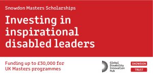 Snowdon Master Scholarships banner. Reads ' Investing in inspirational disabled leaders. Funding up to £30,000 for UK Masters programmes. Global Disability Innovation Hub. The Snowdon Trust'
