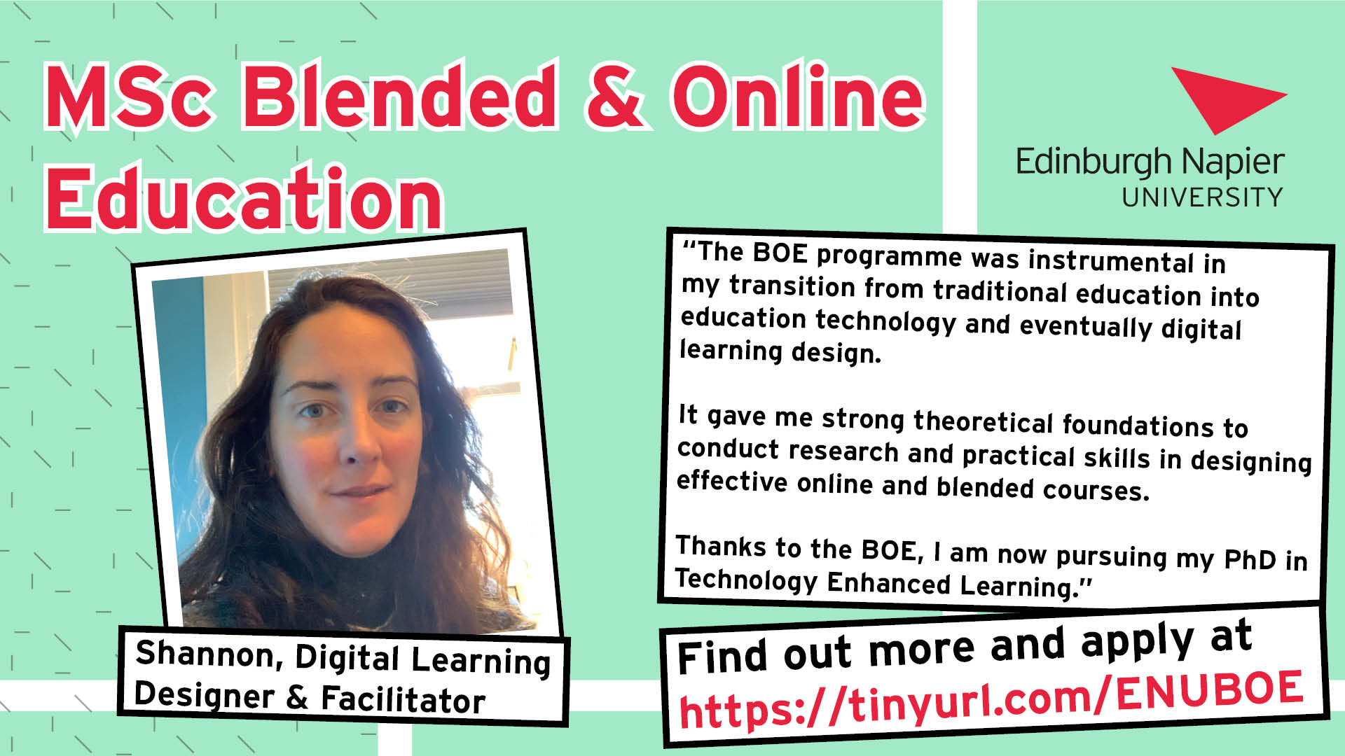 Poster for MSc Blended & Online Education at Edinburgh Napier University. Testimony from Shannon, a Digital Learning Designer & Facilitator. "The BOE programme was instrumental in my transition from traditional education into education technology and eventually digital learning design. It gave me strong theoretical foundations to conduct research and practical skills in designing effective online and blended courses. Thanks to the BOE, I am now pursuing my PhD in Technology Enhanced Learning." Find out more and apply at tinyurl.com/ENUBOE